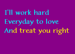 I'll work hard
Everyday to love

And treat you right