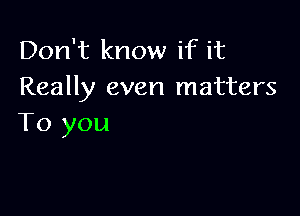 Don't know if it
Really even matters

To you