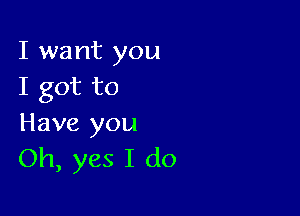 I want you
I got to

Have you
Oh, yes I do