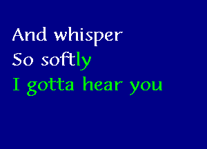 And whisper
So soFtly

I gotta hear you
