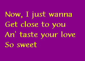 Now, I just wanna
Get close to you

An' taste your love
So sweet