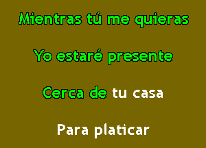 Mientras tL'I me quieras

Yo estam presente

Cerca de tu casa

Para platicar