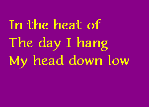 In the heat of
The day I hang

My head down low