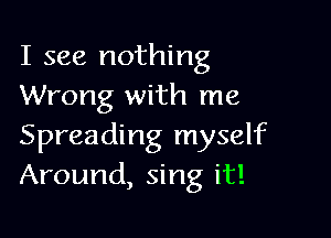 I see nothing
Wrong with me

Spreading myself
Around, sing it!