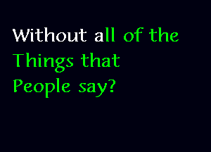 Without all of the
Things that

People say?