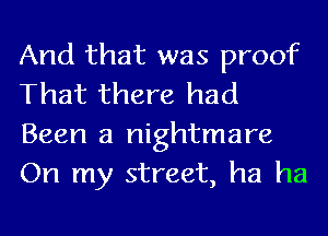 And that was proof
That there had
Been a nightmare
On my street, ha ha