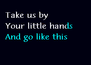 Take us by
Your little hands

And go like this