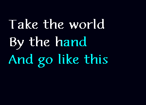 Take the world
By the hand

And go like this