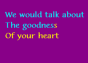 We would talk about
The goodness

Of your heart