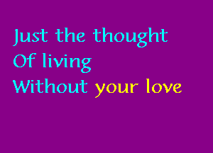 Just the thought
Of living

Without your love