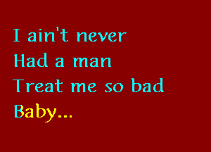 I ain't never
Had a man

Treat me so bad
Baby...