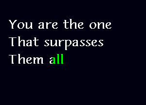 You are the one
That surpasses

Them all