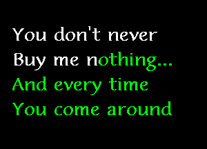 You don't never
Buy me nothing...

And every time
You come around