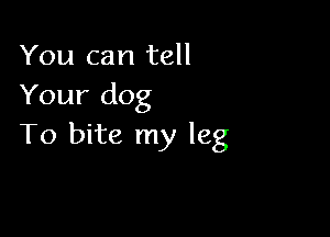 You can tell
Your dog

To bite my leg