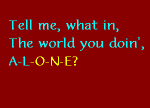 Tell me, what in,
The world you doin',

A-L-O-N-E?