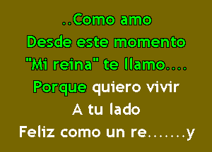 ..Como amo
Desde este momento
Mi reina te llamo....

Porque quiero vivir
A tu lado
Feliz como un re ....... y