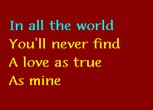 In all the world
You'll never find

A love as true
As mine