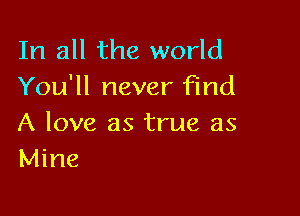 In all the world
You'll never find

A love as true as
Mine