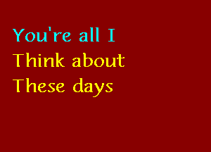 You're all I
Think about

These days