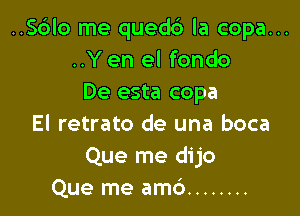..S6lo me quedc') la copa...
..Y en el fondo
De esta copa

El retrato de una boca
Que me dijo
Que me amd ........