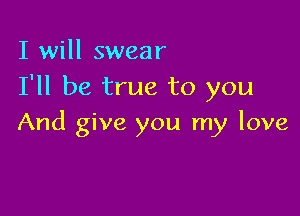 I will swear
I'll be true to you

And give you my love