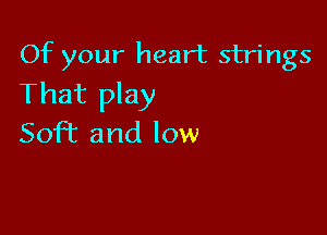 Of your heart strings
That play

SofT and low