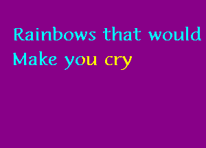 Rainbows that would
Make you cry
