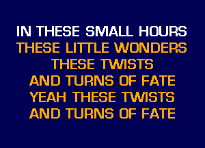 IN THESE SMALL HOURS
THESE LI'ITLE WONDERS
THESE TWISTS
AND TURNS OF FATE
YEAH THESE TWISTS
AND TURNS OF FATE