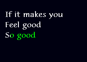 If it makes you
Feel good

So good