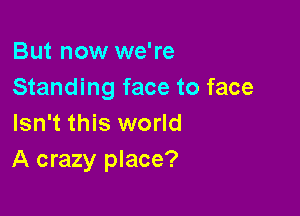 But now we're
Standing face to face

Isn't this world
A crazy place?