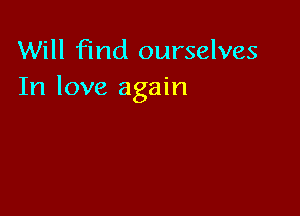 Will find ourselves
In love again