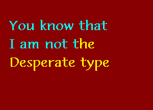You know that
I am not the

Desperate type