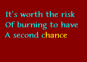 It's worth the risk
Of burning to have

A second chance