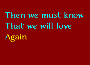 Then we must know
That we will love

Again