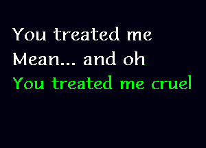 You treated me
Mean... and oh

You treated me cruel