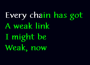 Every chain has got
A weak link

I might be
Weak, now