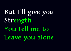 But I'll give you
Strength

You tell me to
Leave you alone