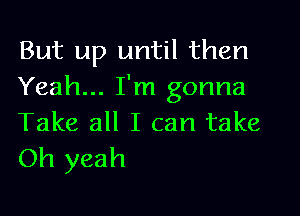 But up until then
Yeah... I'm gonna

Take all I can take
Oh yeah