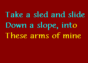 Take a sled and slide
Down a slope, into
These arms of mine