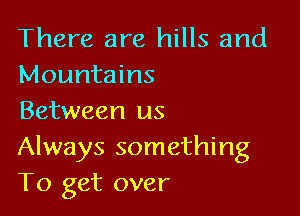 There are hills and
Mountains

Between us
Always something
To get over