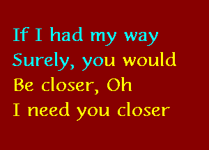 If I had my way
Surely, you would

Be closer, Oh
I need you closer