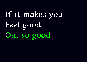 If it makes you
Feel good

Oh, so good