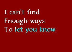 I can't find
Enough ways

To let you know
