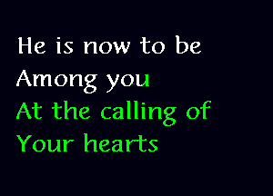 He is now to be
Among you

At the calling of
Your hearts