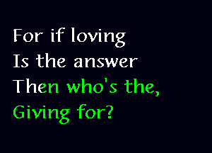 For if loving
Is the answer

Then who's the,
Giving for?