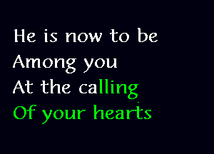 He is now to be
Among you

At the calling
Of your hearts