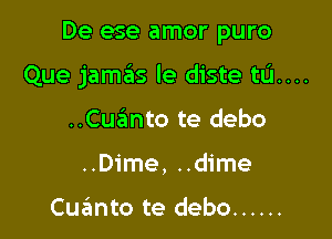 De ese amor puro

Que jamas le diste tIJ....

..Cuanto te debo
..Dime, ..dime

Cuanto te debo ......