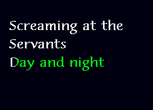 Screaming at the
Serva nts

Day and night