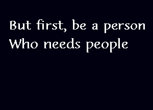 But first, be a person
Who needs people