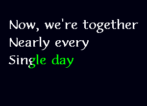 Now, we're together
Nearly every

Single day